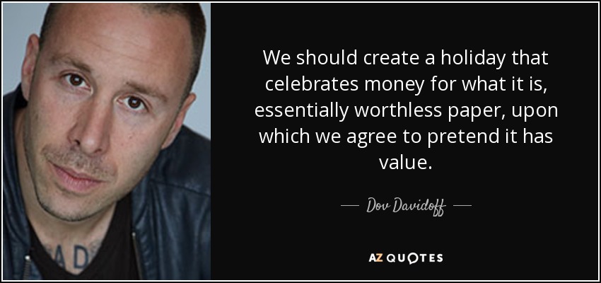 We should create a holiday that celebrates money for what it is, essentially worthless paper, upon which we agree to pretend it has value. - Dov Davidoff