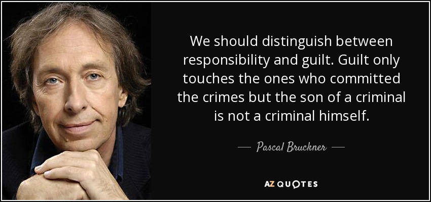 We should distinguish between responsibility and guilt. Guilt only touches the ones who committed the crimes but the son of a criminal is not a criminal himself. - Pascal Bruckner