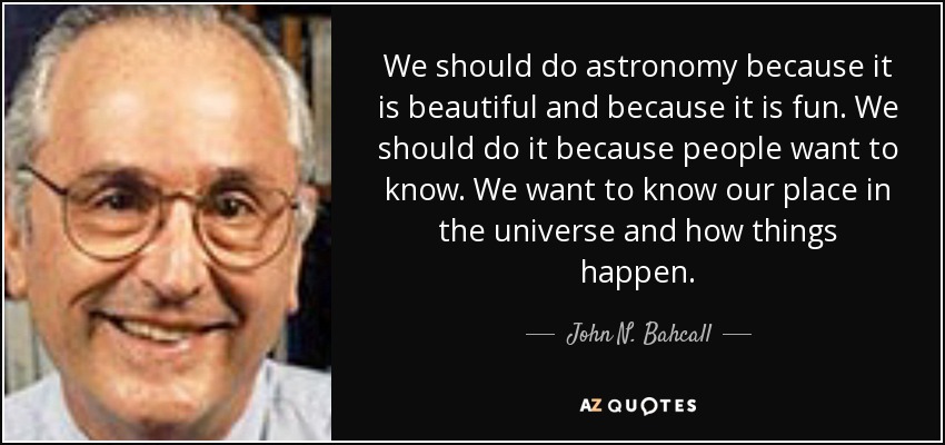 We should do astronomy because it is beautiful and because it is fun. We should do it because people want to know. We want to know our place in the universe and how things happen. - John N. Bahcall