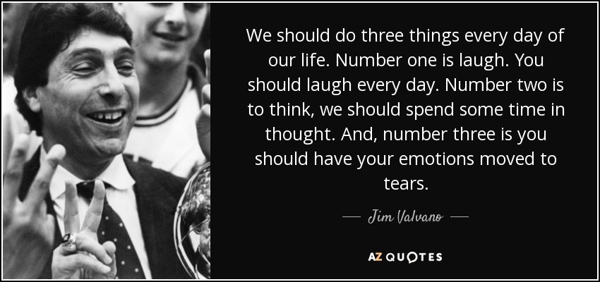 We should do three things every day of our life. Number one is laugh. You should laugh every day. Number two is to think, we should spend some time in thought. And, number three is you should have your emotions moved to tears. - Jim Valvano