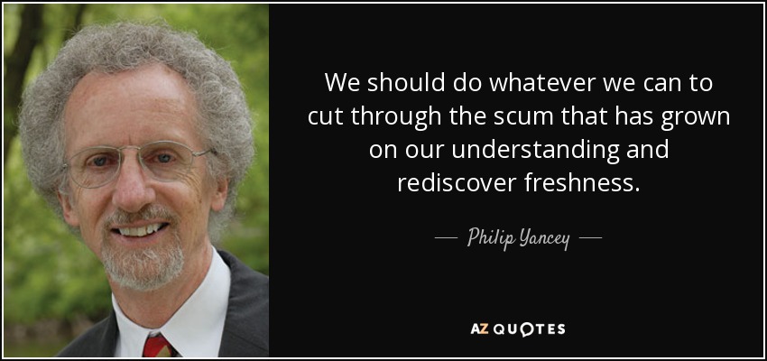 We should do whatever we can to cut through the scum that has grown on our understanding and rediscover freshness. - Philip Yancey