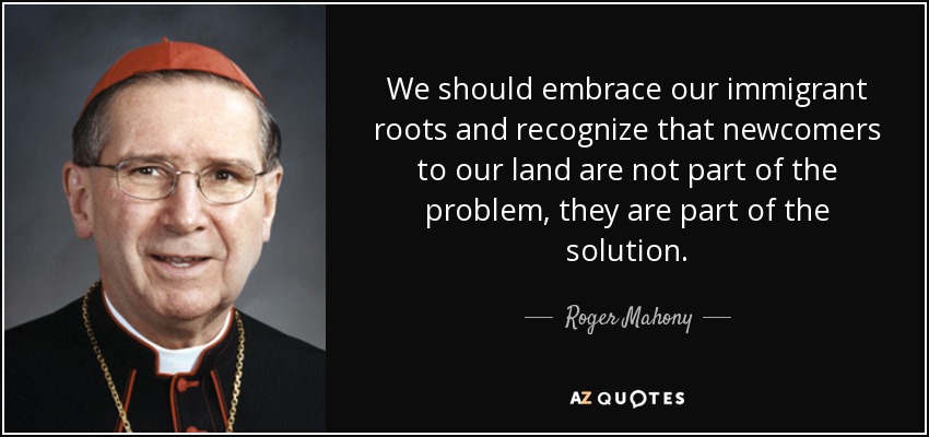 We should embrace our immigrant roots and recognize that newcomers to our land are not part of the problem, they are part of the solution. - Roger Mahony