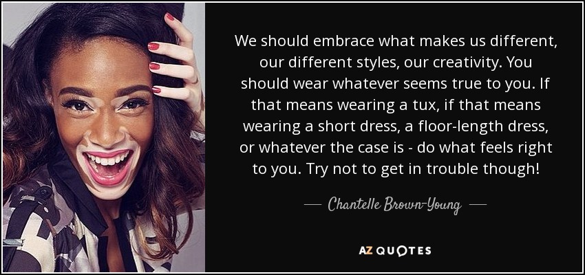 We should embrace what makes us different, our different styles, our creativity. You should wear whatever seems true to you. If that means wearing a tux, if that means wearing a short dress, a floor-length dress, or whatever the case is - do what feels right to you. Try not to get in trouble though! - Chantelle Brown-Young