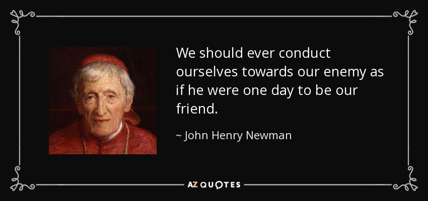 We should ever conduct ourselves towards our enemy as if he were one day to be our friend. - John Henry Newman