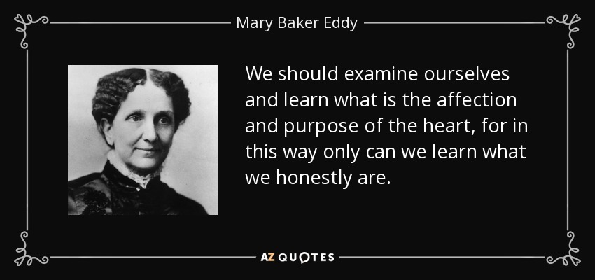 We should examine ourselves and learn what is the affection and purpose of the heart, for in this way only can we learn what we honestly are. - Mary Baker Eddy