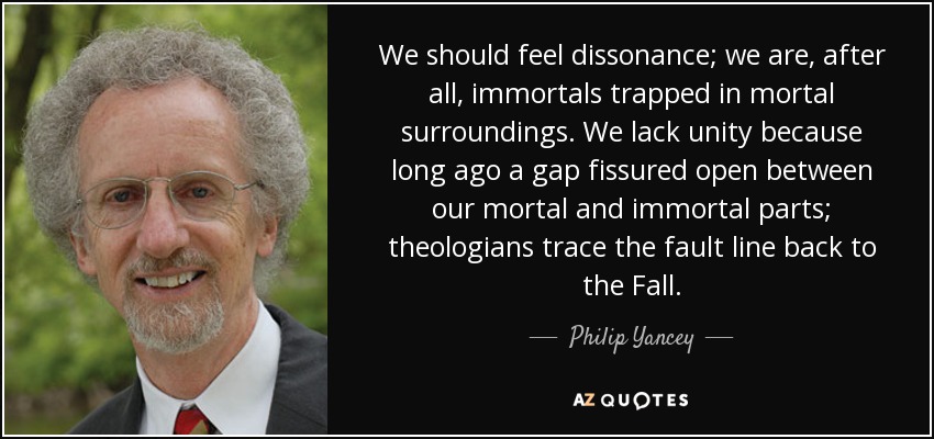 We should feel dissonance; we are, after all, immortals trapped in mortal surroundings. We lack unity because long ago a gap fissured open between our mortal and immortal parts; theologians trace the fault line back to the Fall. - Philip Yancey