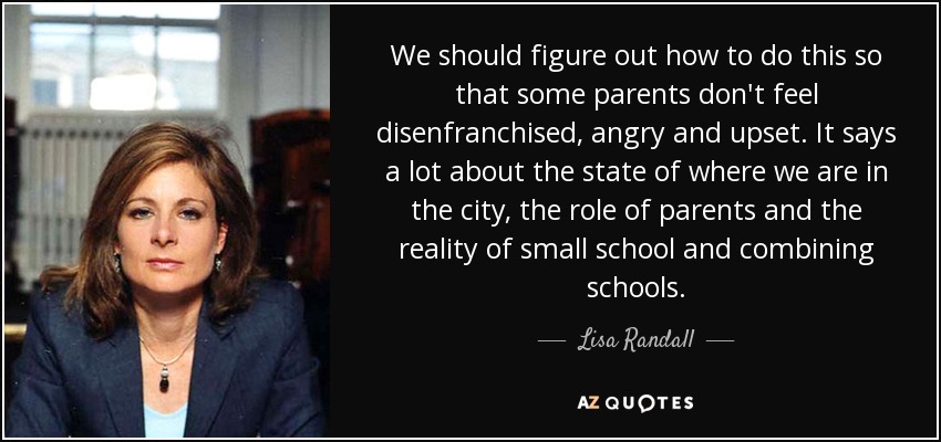We should figure out how to do this so that some parents don't feel disenfranchised, angry and upset. It says a lot about the state of where we are in the city, the role of parents and the reality of small school and combining schools. - Lisa Randall