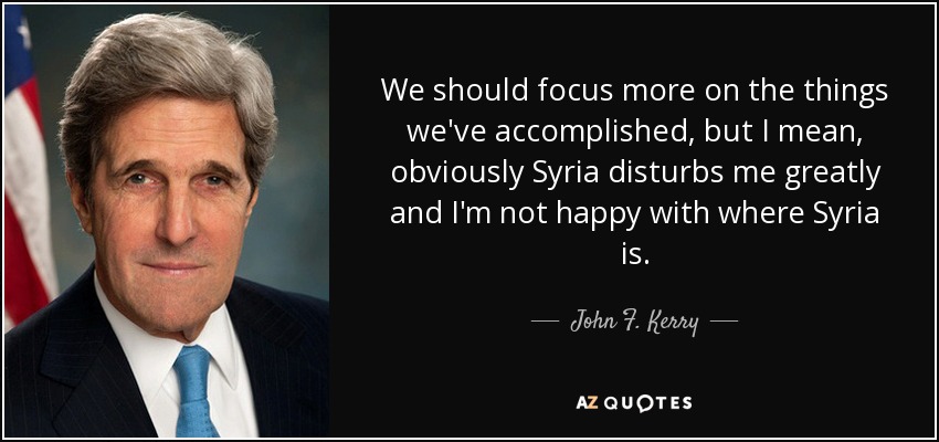 We should focus more on the things we've accomplished, but I mean, obviously Syria disturbs me greatly and I'm not happy with where Syria is. - John F. Kerry