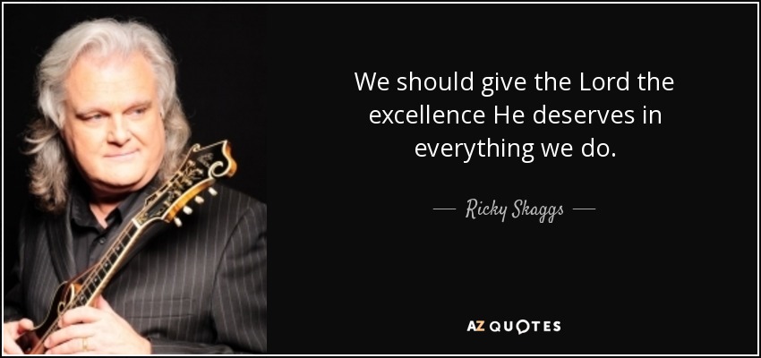 We should give the Lord the excellence He deserves in everything we do. - Ricky Skaggs