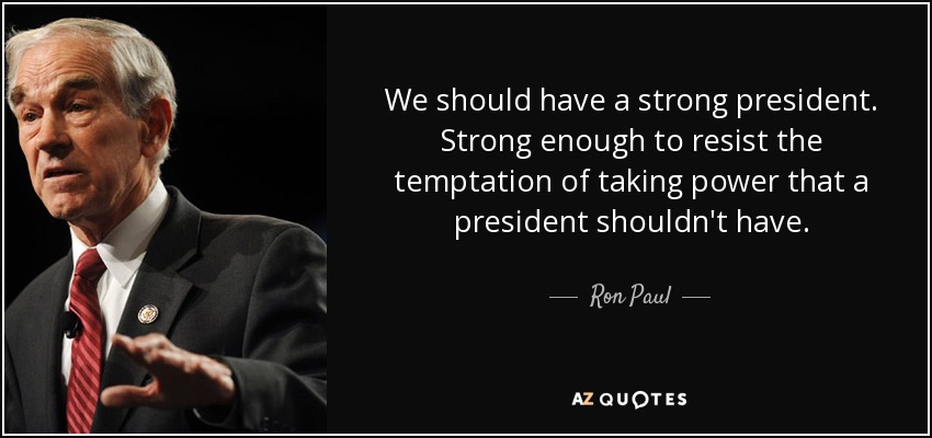 We should have a strong president. Strong enough to resist the temptation of taking power that a president shouldn't have. - Ron Paul