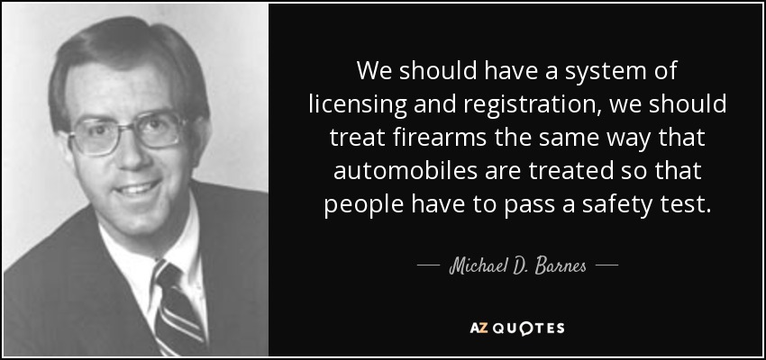 We should have a system of licensing and registration, we should treat firearms the same way that automobiles are treated so that people have to pass a safety test. - Michael D. Barnes