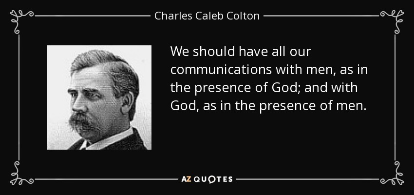 We should have all our communications with men, as in the presence of God; and with God, as in the presence of men. - Charles Caleb Colton