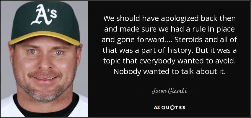 We should have apologized back then and made sure we had a rule in place and gone forward. ... Steroids and all of that was a part of history. But it was a topic that everybody wanted to avoid. Nobody wanted to talk about it. - Jason Giambi
