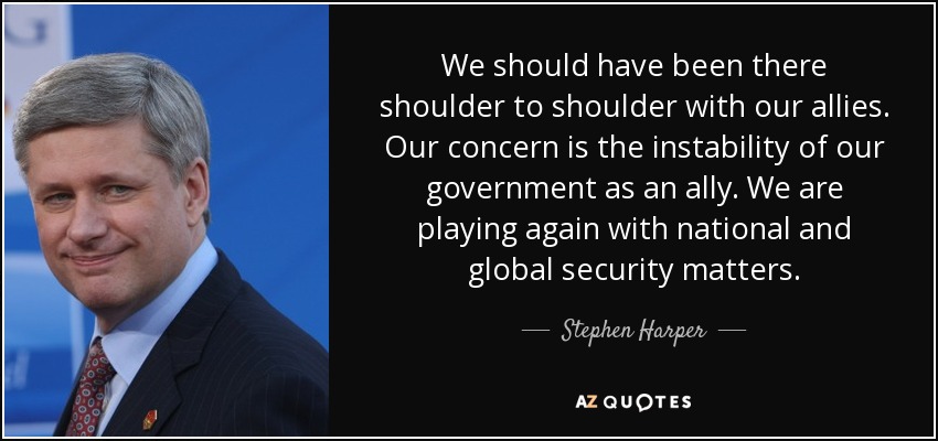 We should have been there shoulder to shoulder with our allies. Our concern is the instability of our government as an ally. We are playing again with national and global security matters. - Stephen Harper
