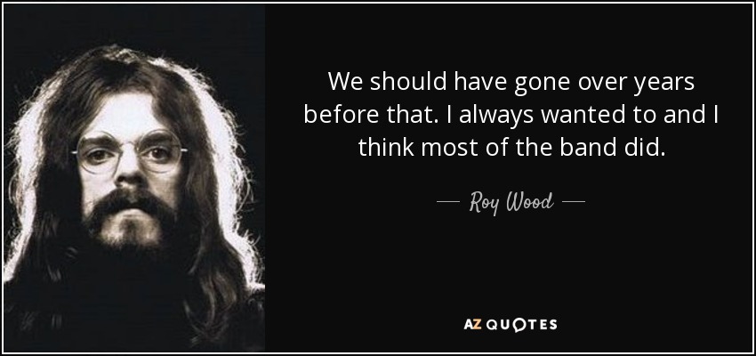 We should have gone over years before that. I always wanted to and I think most of the band did. - Roy Wood