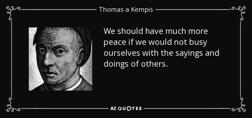 We should have much more peace if we would not busy ourselves with the sayings and doings of others. - Thomas a Kempis