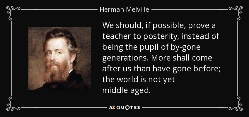 We should, if possible, prove a teacher to posterity, instead of being the pupil of by-gone generations. More shall come after us than have gone before; the world is not yet middle-aged. - Herman Melville
