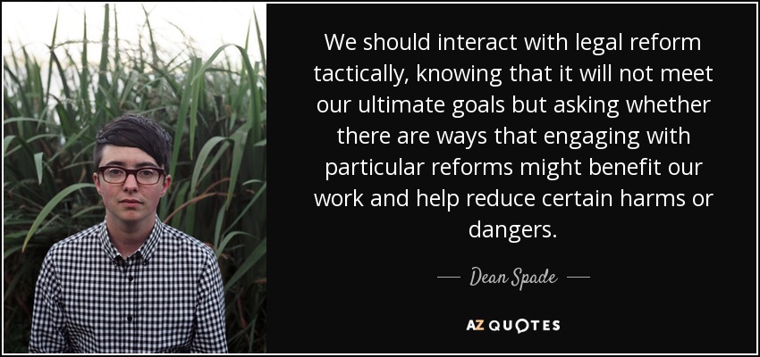We should interact with legal reform tactically, knowing that it will not meet our ultimate goals but asking whether there are ways that engaging with particular reforms might benefit our work and help reduce certain harms or dangers. - Dean Spade
