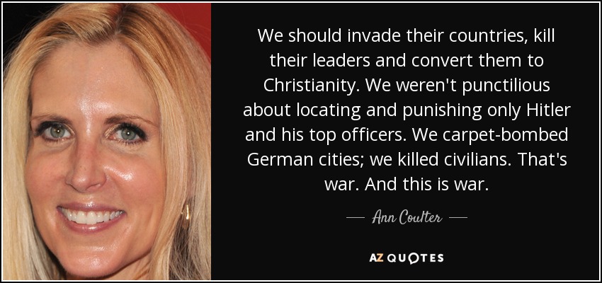 We should invade their countries, kill their leaders and convert them to Christianity. We weren't punctilious about locating and punishing only Hitler and his top officers. We carpet-bombed German cities; we killed civilians. That's war. And this is war. - Ann Coulter