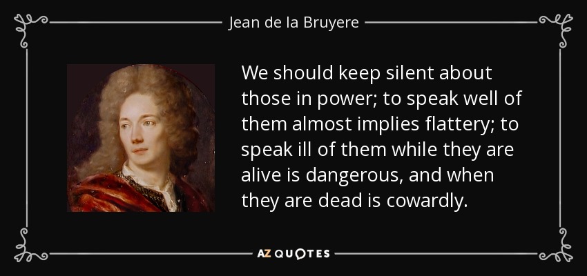 We should keep silent about those in power; to speak well of them almost implies flattery; to speak ill of them while they are alive is dangerous, and when they are dead is cowardly. - Jean de la Bruyere