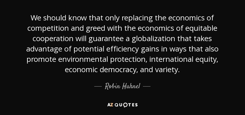 We should know that only replacing the economics of competition and greed with the economics of equitable cooperation will guarantee a globalization that takes advantage of potential efficiency gains in ways that also promote environmental protection, international equity, economic democracy, and variety. - Robin Hahnel
