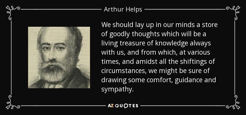 We should lay up in our minds a store of goodly thoughts which will be a living treasure of knowledge always with us, and from which, at various times, and amidst all the shiftings of circumstances, we might be sure of drawing some comfort, guidance and sympathy. - Arthur Helps