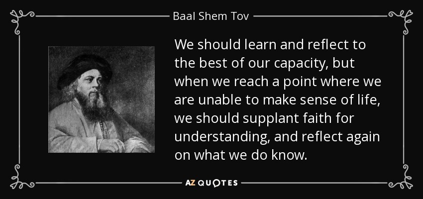 We should learn and reflect to the best of our capacity, but when we reach a point where we are unable to make sense of life, we should supplant faith for understanding, and reflect again on what we do know. - Baal Shem Tov