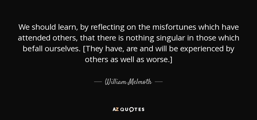 We should learn, by reflecting on the misfortunes which have attended others, that there is nothing singular in those which befall ourselves. [They have, are and will be experienced by others as well as worse.] - William Melmoth