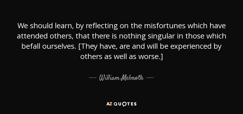 We should learn, by reflecting on the misfortunes which have attended others, that there is nothing singular in those which befall ourselves. [They have, are and will be experienced by others as well as worse.] - William Melmoth