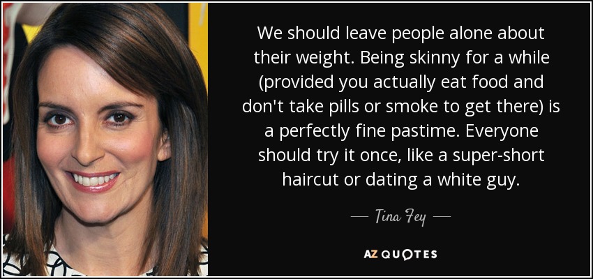 We should leave people alone about their weight. Being skinny for a while (provided you actually eat food and don't take pills or smoke to get there) is a perfectly fine pastime. Everyone should try it once, like a super-short haircut or dating a white guy. - Tina Fey