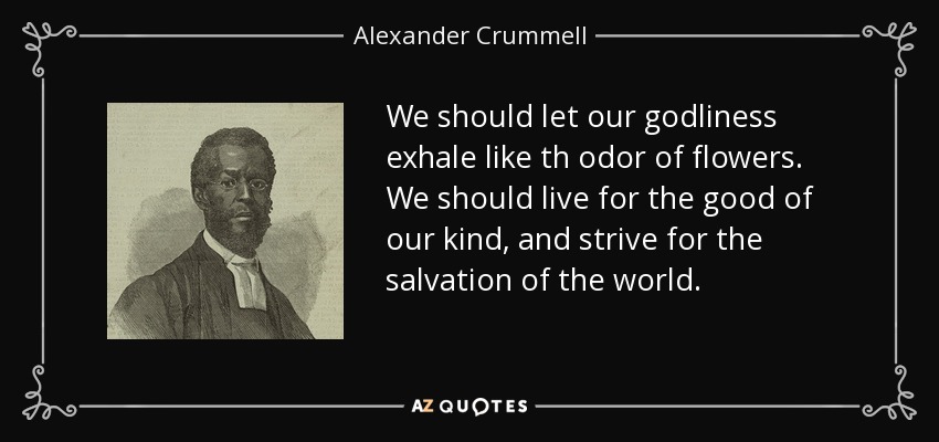 We should let our godliness exhale like th odor of flowers. We should live for the good of our kind, and strive for the salvation of the world. - Alexander Crummell