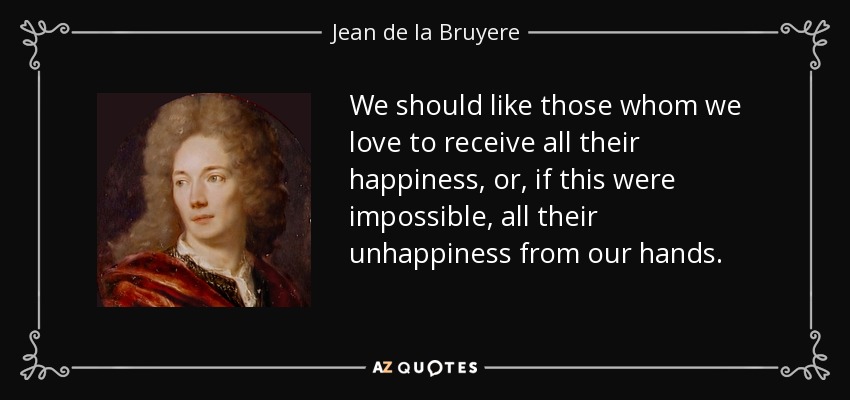 We should like those whom we love to receive all their happiness, or, if this were impossible, all their unhappiness from our hands. - Jean de la Bruyere