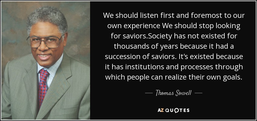 We should listen first and foremost to our own experience We should stop looking for saviors.Society has not existed for thousands of years because it had a succession of saviors. It's existed because it has institutions and processes through which people can realize their own goals. - Thomas Sowell