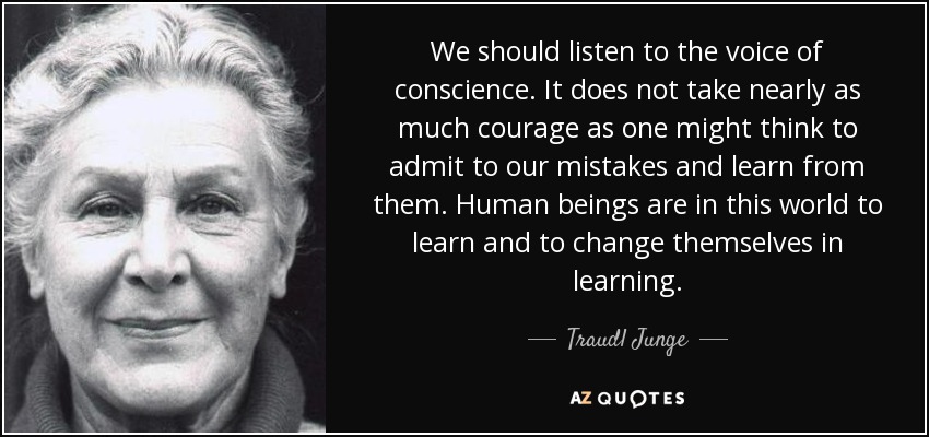 We should listen to the voice of conscience. It does not take nearly as much courage as one might think to admit to our mistakes and learn from them. Human beings are in this world to learn and to change themselves in learning. - Traudl Junge