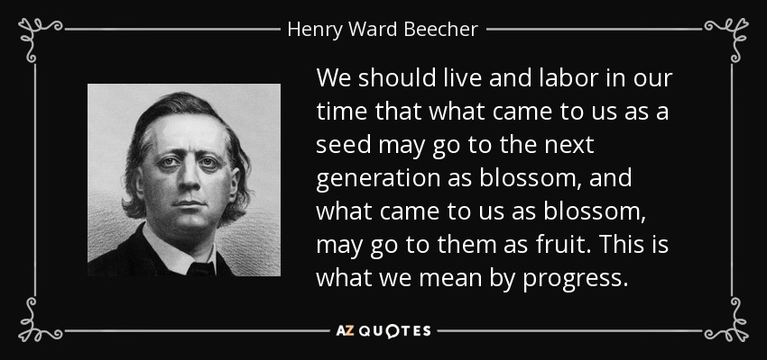 We should live and labor in our time that what came to us as a seed may go to the next generation as blossom, and what came to us as blossom, may go to them as fruit. This is what we mean by progress. - Henry Ward Beecher