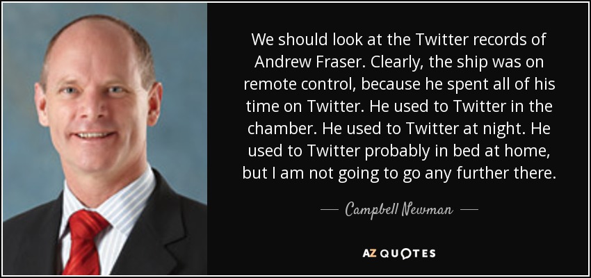 We should look at the Twitter records of Andrew Fraser. Clearly, the ship was on remote control, because he spent all of his time on Twitter. He used to Twitter in the chamber. He used to Twitter at night. He used to Twitter probably in bed at home, but I am not going to go any further there. - Campbell Newman