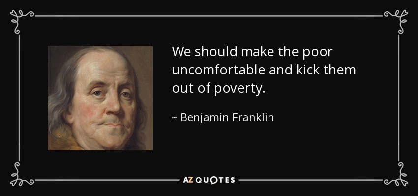 We should make the poor uncomfortable and kick them out of poverty. - Benjamin Franklin
