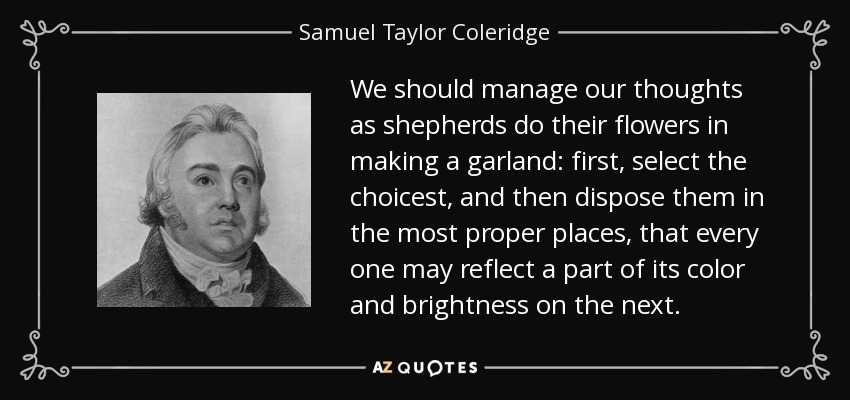 We should manage our thoughts as shepherds do their flowers in making a garland: first, select the choicest, and then dispose them in the most proper places, that every one may reflect a part of its color and brightness on the next. - Samuel Taylor Coleridge