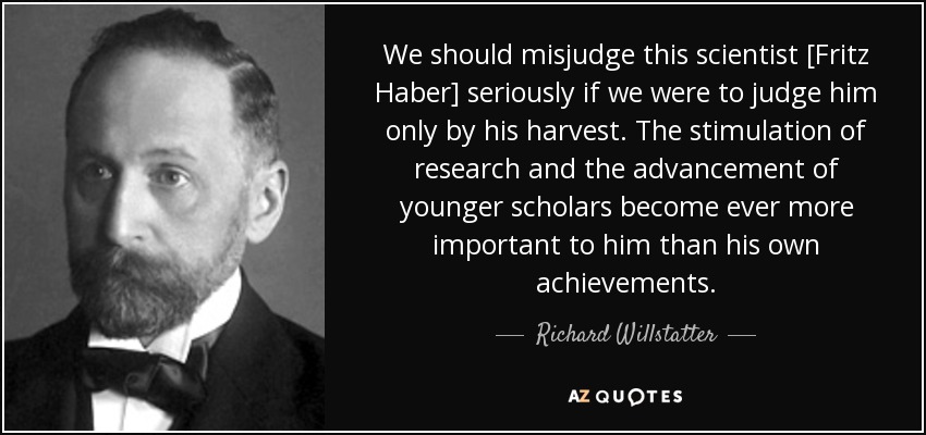 We should misjudge this scientist [Fritz Haber] seriously if we were to judge him only by his harvest. The stimulation of research and the advancement of younger scholars become ever more important to him than his own achievements. - Richard Willstatter