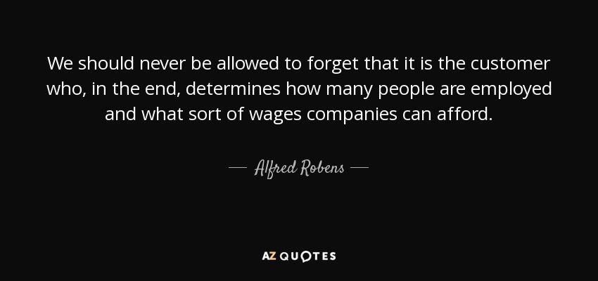We should never be allowed to forget that it is the customer who, in the end, determines how many people are employed and what sort of wages companies can afford. - Alfred Robens, Baron Robens of Woldingham