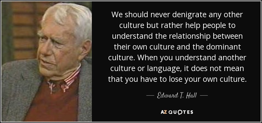 We should never denigrate any other culture but rather help people to understand the relationship between their own culture and the dominant culture. When you understand another culture or language, it does not mean that you have to lose your own culture. - Edward T. Hall