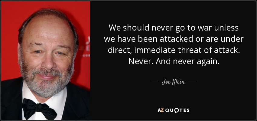 We should never go to war unless we have been attacked or are under direct, immediate threat of attack. Never. And never again. - Joe Klein