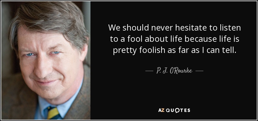 We should never hesitate to listen to a fool about life because life is pretty foolish as far as I can tell. - P. J. O'Rourke