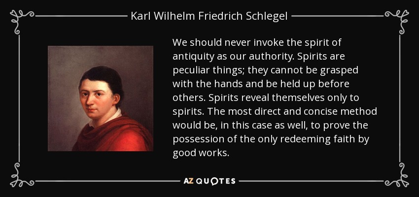 We should never invoke the spirit of antiquity as our authority. Spirits are peculiar things; they cannot be grasped with the hands and be held up before others. Spirits reveal themselves only to spirits. The most direct and concise method would be, in this case as well, to prove the possession of the only redeeming faith by good works. - Karl Wilhelm Friedrich Schlegel