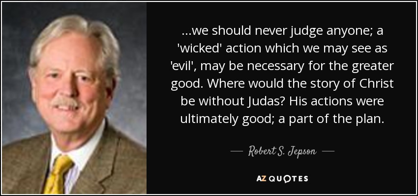 ...we should never judge anyone; a 'wicked' action which we may see as 'evil', may be necessary for the greater good. Where would the story of Christ be without Judas? His actions were ultimately good; a part of the plan. - Robert S. Jepson, Jr.