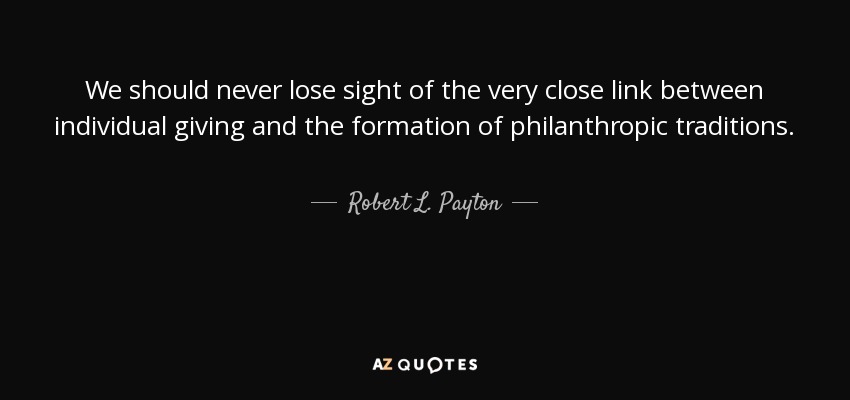 We should never lose sight of the very close link between individual giving and the formation of philanthropic traditions. - Robert L. Payton