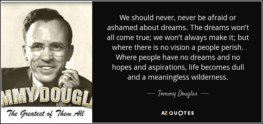 We should never, never be afraid or ashamed about dreams. The dreams won’t all come true; we won’t always make it; but where there is no vision a people perish. Where people have no dreams and no hopes and aspirations, life becomes dull and a meaningless wilderness. - Tommy Douglas