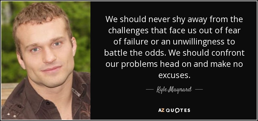 We should never shy away from the challenges that face us out of fear of failure or an unwillingness to battle the odds. We should confront our problems head on and make no excuses. - Kyle Maynard