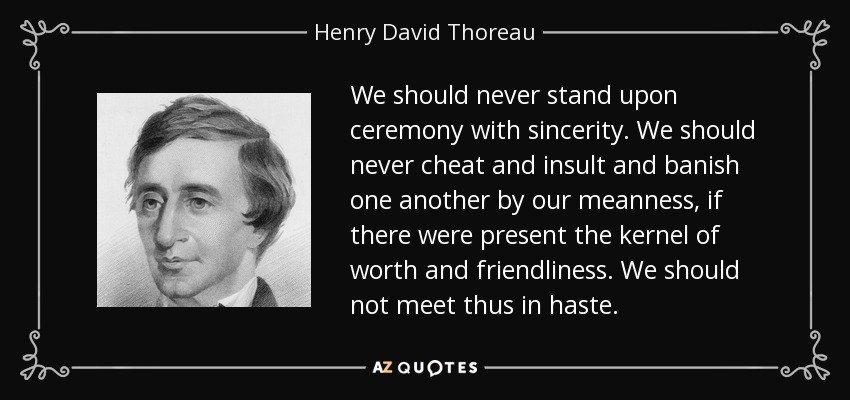 We should never stand upon ceremony with sincerity. We should never cheat and insult and banish one another by our meanness, if there were present the kernel of worth and friendliness. We should not meet thus in haste. - Henry David Thoreau