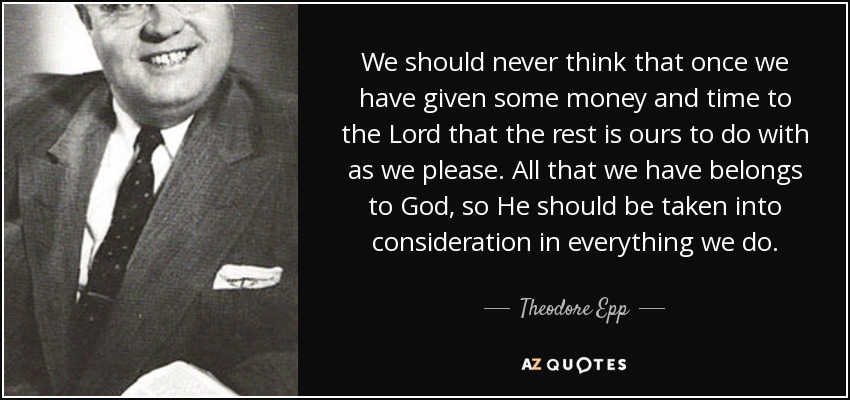 We should never think that once we have given some money and time to the Lord that the rest is ours to do with as we please. All that we have belongs to God, so He should be taken into consideration in everything we do. - Theodore Epp